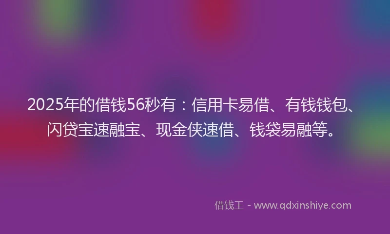 2025年的借钱56秒有：信用卡易借、有钱钱包、闪贷宝速融宝、现金侠速借、钱袋易融等。
