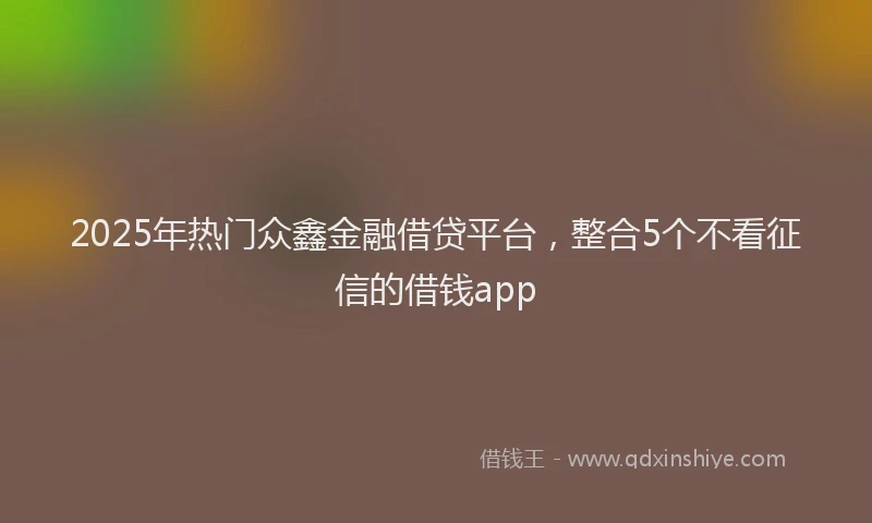 2025年热门众鑫金融借贷平台，整合5个不看征信的借钱app