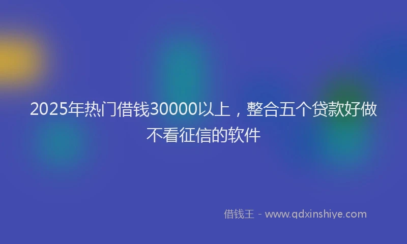 2025年热门借钱30000以上，整合五个贷款好做不看征信的软件