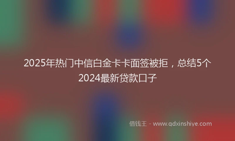 2025年热门中信白金卡卡面签被拒，总结5个2024最新贷款口子