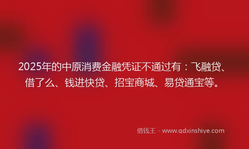 2025年的中原消费金融凭证不通过有：飞融贷、借了么、钱进快贷、招宝商城、易贷通宝等。