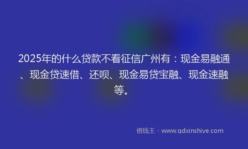 2025年的什么贷款不看征信广州有：现金易融通、现金贷速借、还呗、现金易贷宝融、现金速融等。