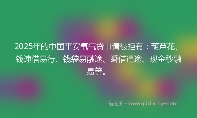 2025年的中国平安氧气贷申请被拒有：葫芦花、钱速借易行、钱袋易融途、瞬借通途、现金秒融易等。