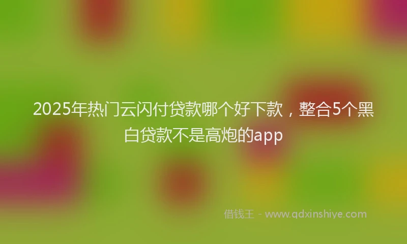 2025年热门云闪付贷款哪个好下款，整合5个黑白贷款不是高炮的app