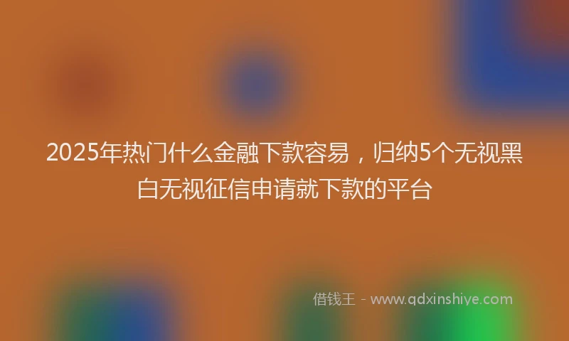 2025年热门什么金融下款容易，归纳5个无视黑白无视征信申请就下款的平台