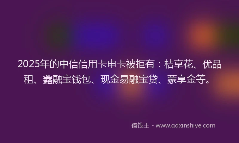 2025年的中信信用卡申卡被拒有：桔享花、优品租、鑫融宝钱包、现金易融宝贷、蒙享金等。