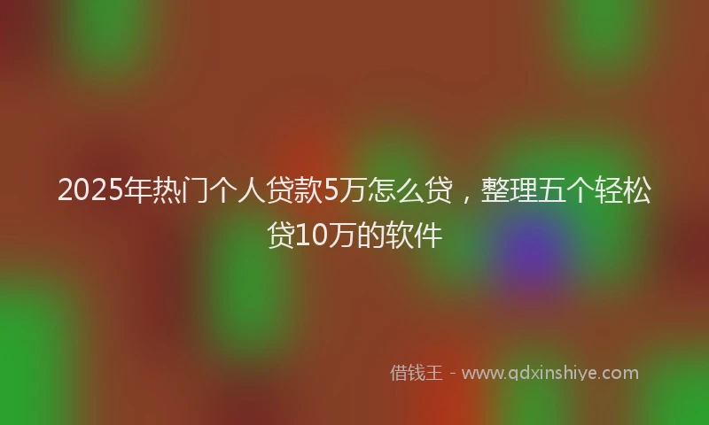 2025年热门个人贷款5万怎么贷，整理五个轻松贷10万的软件