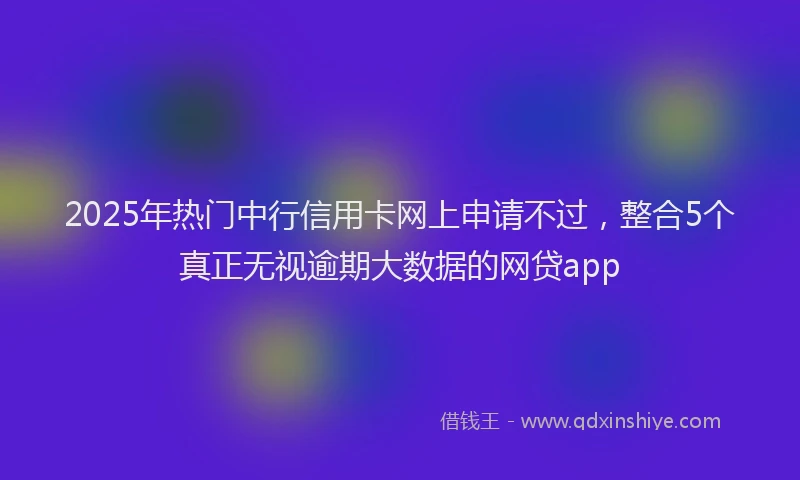 2025年热门中行信用卡网上申请不过,整合5个真正无视逾期大数据的网贷app