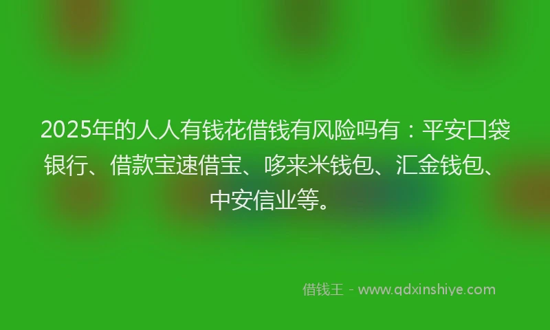 2025年的人人有钱花借钱有风险吗有：平安口袋银行、借款宝速借宝、哆来米钱包、汇金钱包、中安信业等。
