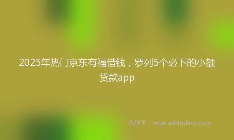 2025年热门京东有福借钱，罗列5个必下的小额贷款app