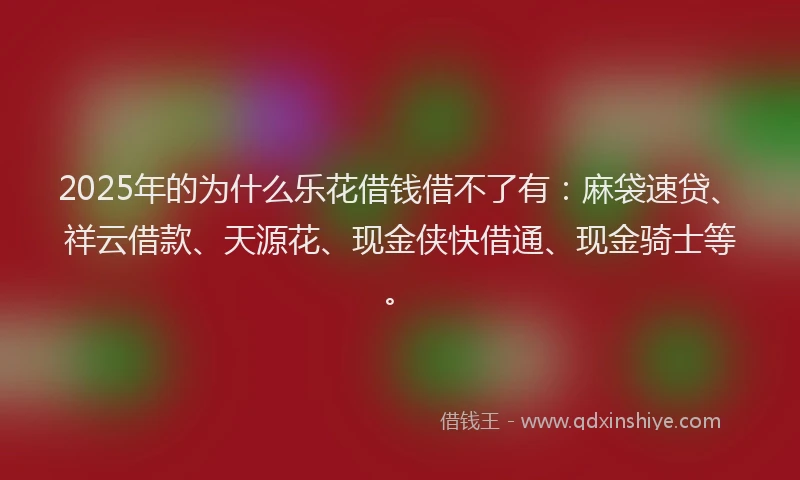 2025年的为什么乐花借钱借不了有：麻袋速贷、祥云借款、天源花、现金侠快借通、现金骑士等。
