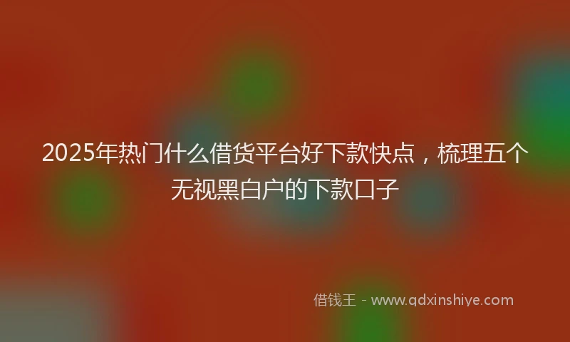 2025年热门什么借货平台好下款快点，梳理五个无视黑白户的下款口子