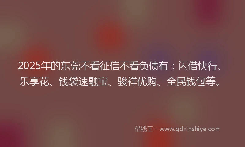 2025年的东莞不看征信不看负债有：闪借快行、乐享花、钱袋速融宝、骏祥优购、全民钱包等。