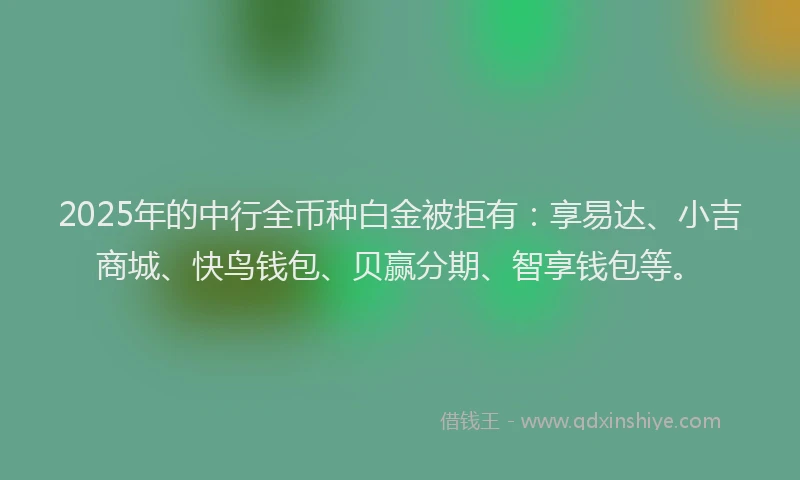 2025年的中行全币种白金被拒有:享易达、小吉商城、快鸟钱包、贝赢分期、智享钱包等。