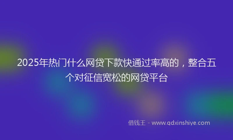 2025年热门什么网贷下款快通过率高的，整合五个对征信宽松的网贷平台