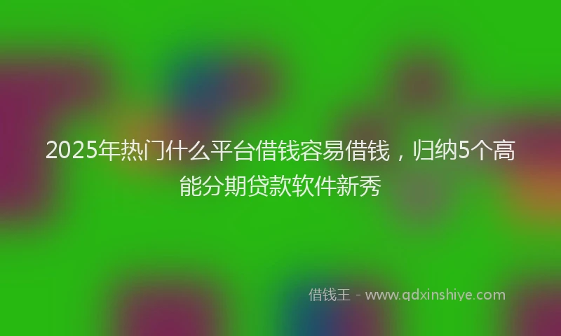 2025年热门什么平台借钱容易借钱，归纳5个高能分期贷款软件新秀