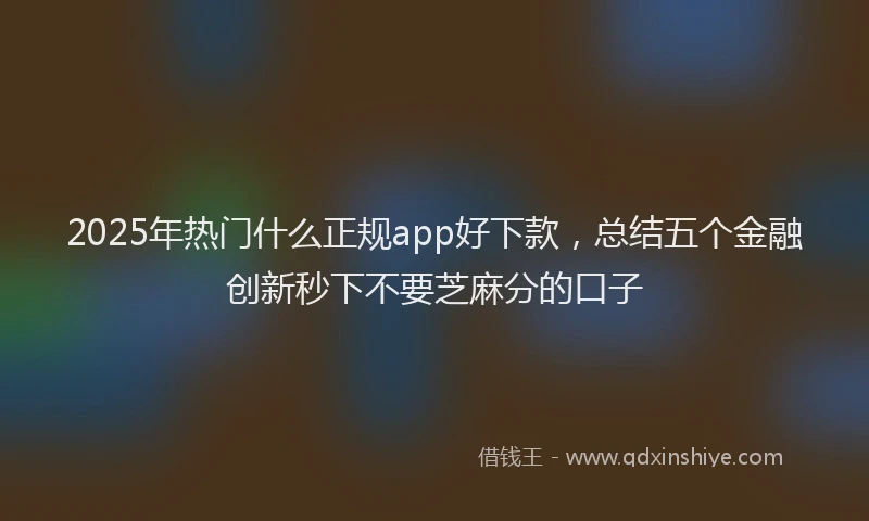 2025年热门什么正规app好下款，总结五个金融创新秒下不要芝麻分的口子