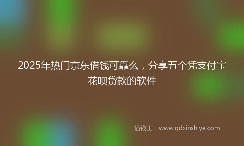 2025年热门京东借钱可靠么，分享五个凭支付宝花呗贷款的软件