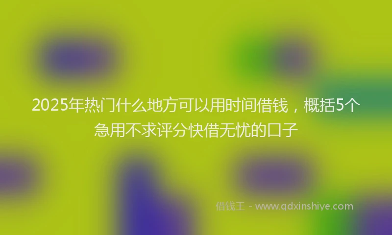 2025年热门什么地方可以用时间借钱，概括5个急用不求评分快借无忧的口子