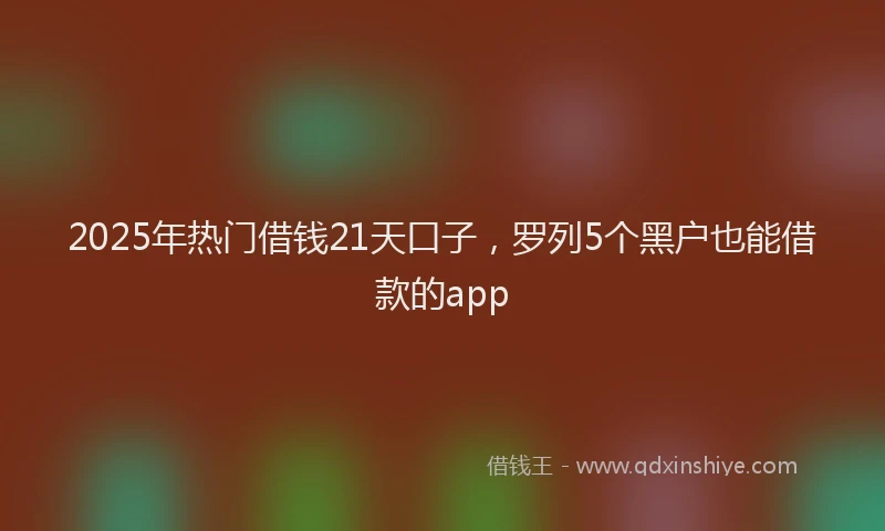2025年热门借钱21天口子，罗列5个黑户也能借款的app