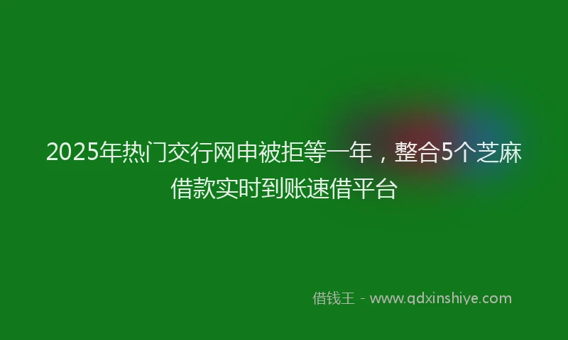 2025年热门交行网申被拒等一年，整合5个芝麻借款实时到账速借平台