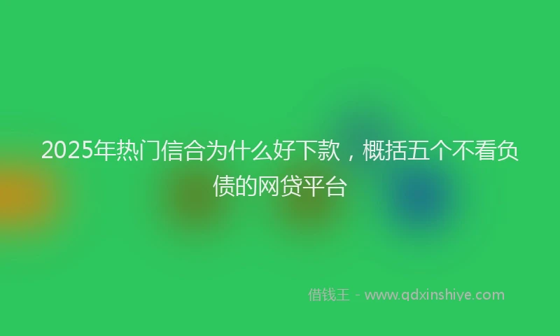 2025年热门信合为什么好下款，概括五个不看负债的网贷平台