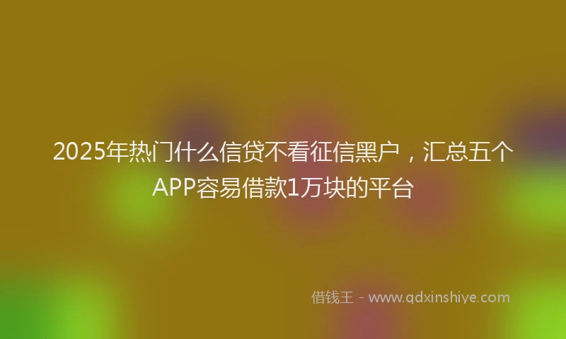 2025年热门什么信贷不看征信黑户，汇总五个APP容易借款1万块的平台
