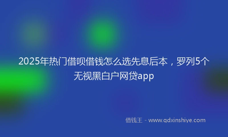 2025年热门借呗借钱怎么选先息后本，罗列5个无视黑白户网贷app