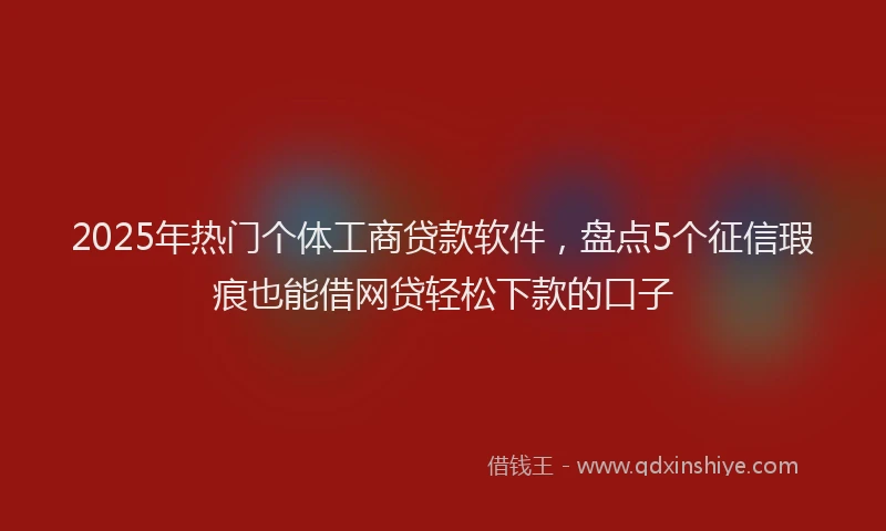 2025年热门个体工商贷款软件，盘点5个征信瑕疵也能借网贷轻松下款的口子