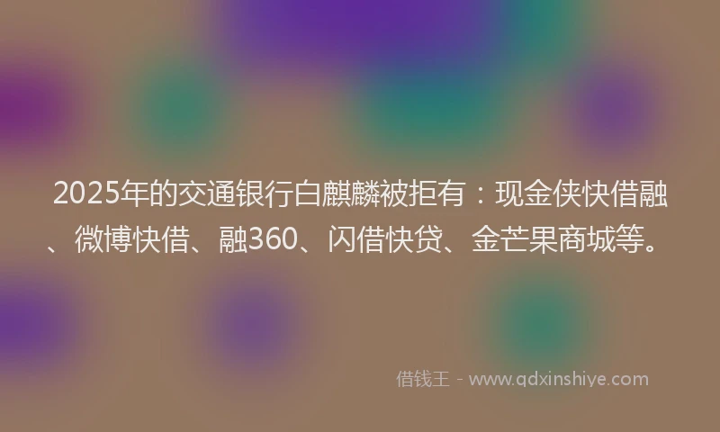 2025年的交通银行白麒麟被拒有：现金侠快借融、微博快借、融360、闪借快贷、金芒果商城等。