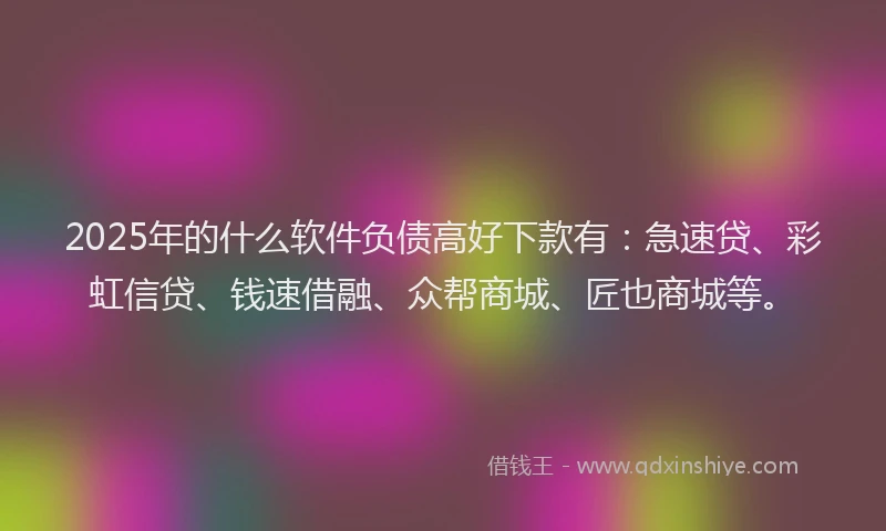 2025年的什么软件负债高好下款有：急速贷、彩虹信贷、钱速借融、众帮商城、匠也商城等。