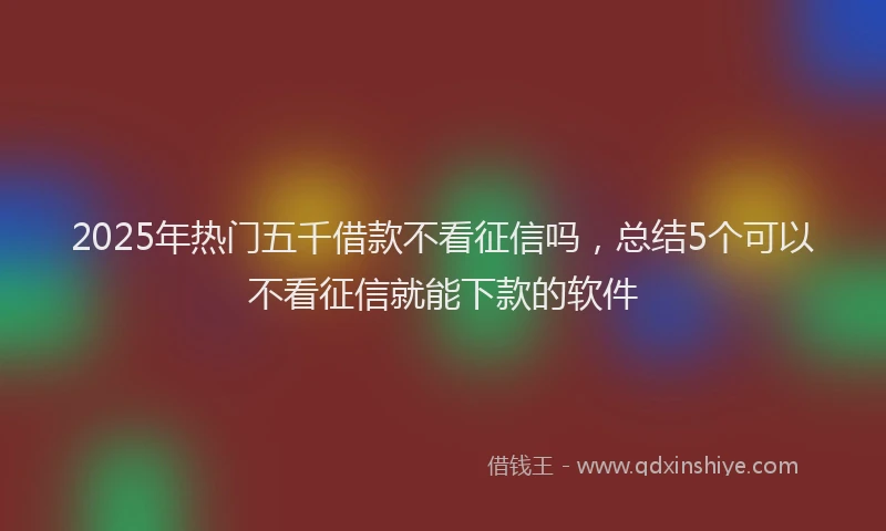 2025年热门五千借款不看征信吗，总结5个可以不看征信就能下款的软件