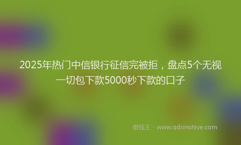 2025年热门中信银行征信完被拒，盘点5个无视一切包下款5000秒下款的口子