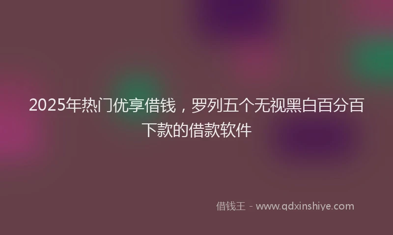 2025年热门优享借钱，罗列五个无视黑白百分百下款的借款软件