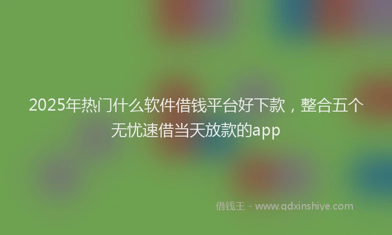 2025年热门什么软件借钱平台好下款，整合五个无忧速借当天放款的app