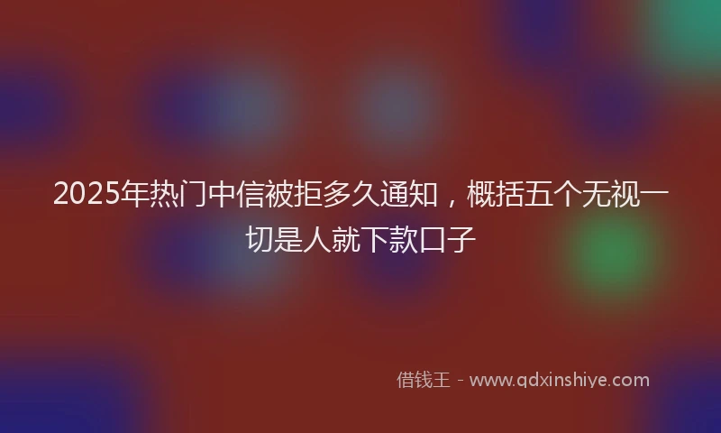2025年热门中信被拒多久通知，概括五个无视一切是人就下款口子