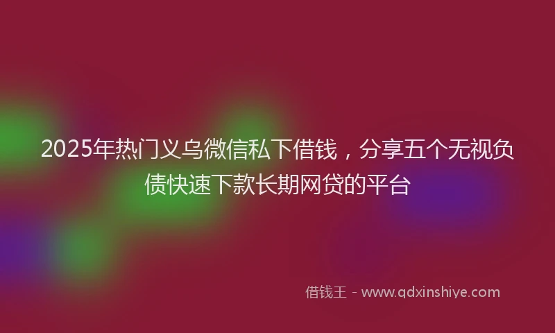 2025年热门义乌微信私下借钱，分享五个无视负债快速下款长期网贷的平台
