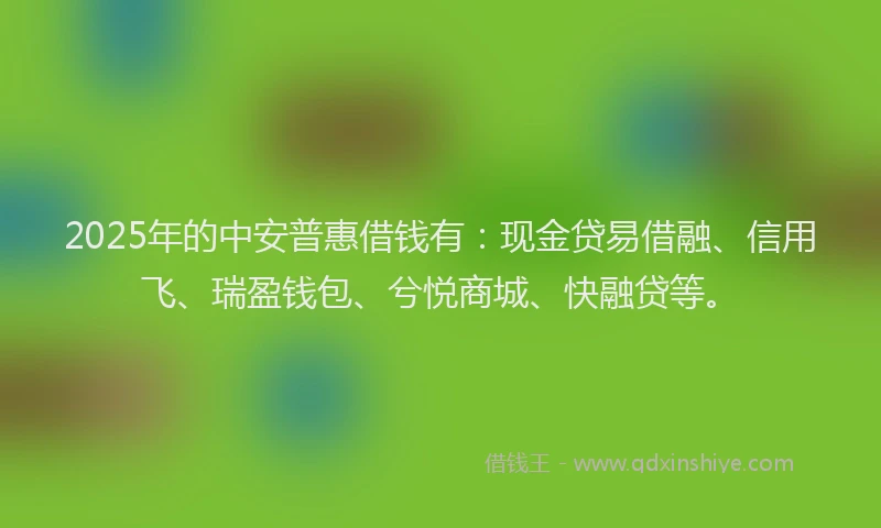 2025年的中安普惠借钱有：现金贷易借融、信用飞、瑞盈钱包、兮悦商城、快融贷等。