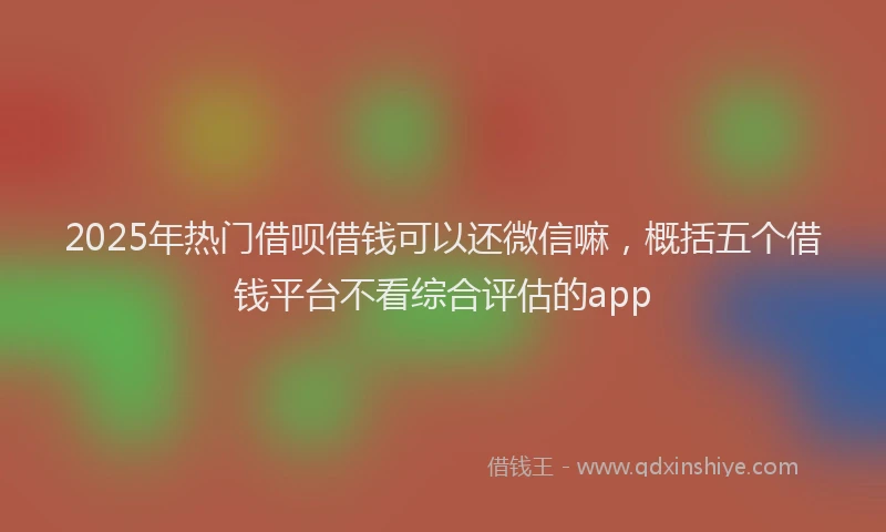 2025年热门借呗借钱可以还微信嘛，概括五个借钱平台不看综合评估的app