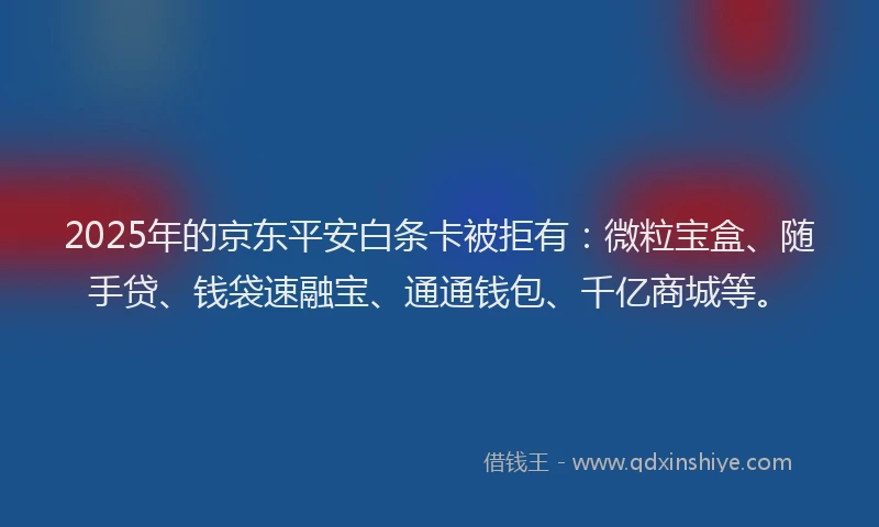2025年的京东平安白条卡被拒有：微粒宝盒、随手贷、钱袋速融宝、通通钱包、千亿商城等。