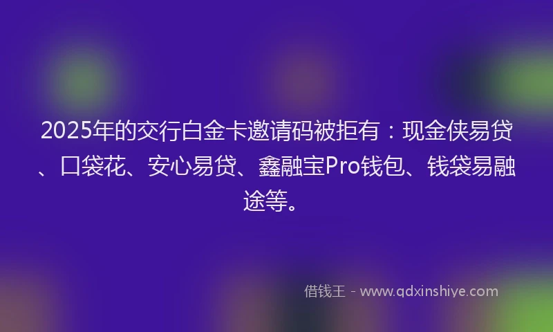 2025年的交行白金卡邀请码被拒有：现金侠易贷、口袋花、安心易贷、鑫融宝Pro钱包、钱袋易融途等。