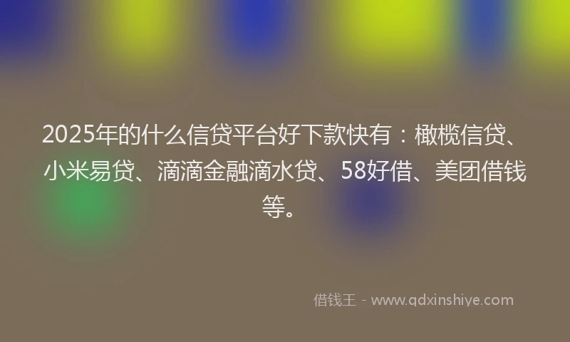 2025年的什么信贷平台好下款快有：橄榄信贷、小米易贷、滴滴金融滴水贷、58好借、美团借钱等。