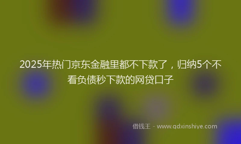 2025年热门京东金融里都不下款了，归纳5个不看负债秒下款的网贷口子