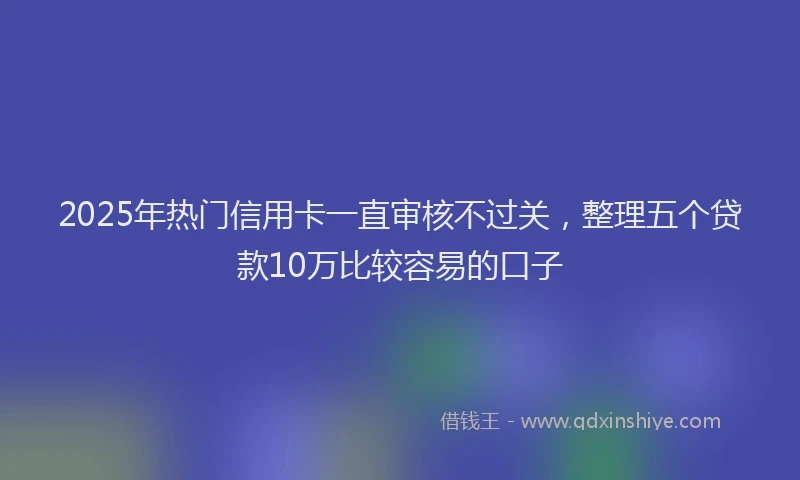 2025年热门信用卡一直审核不过关，整理五个贷款10万比较容易的口子