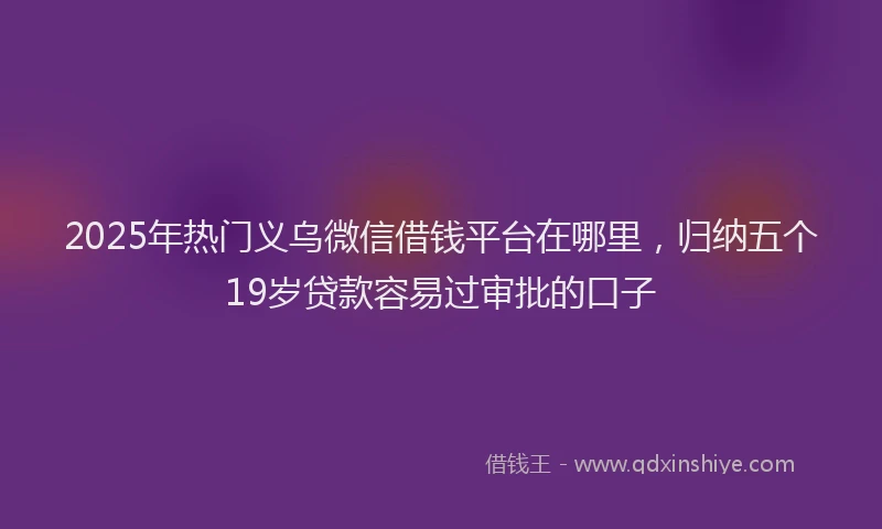 2025年热门义乌微信借钱平台在哪里，归纳五个19岁贷款容易过审批的口子