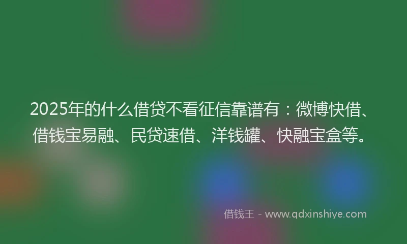 2025年的什么借贷不看征信靠谱有：微博快借、借钱宝易融、民贷速借、洋钱罐、快融宝盒等。
