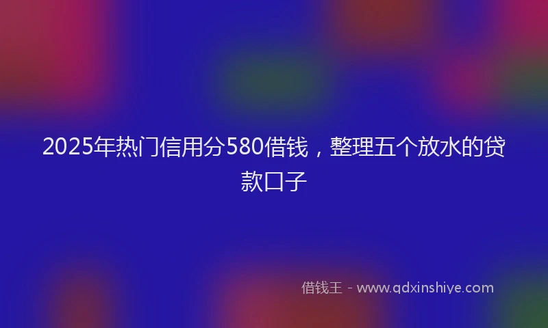 2025年热门信用分580借钱，整理五个放水的贷款口子