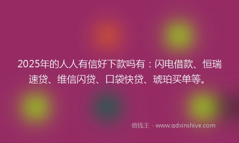 2025年的人人有信好下款吗有：闪电借款、恒瑞速贷、维信闪贷、口袋快贷、琥珀买单等。