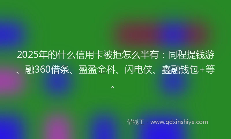 2025年的什么信用卡被拒怎么半有：同程提钱游、融360借条、盈盈金科、闪电侠、鑫融钱包+等。