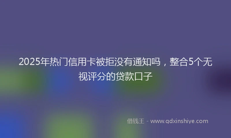 2025年热门信用卡被拒没有通知吗，整合5个无视评分的贷款口子